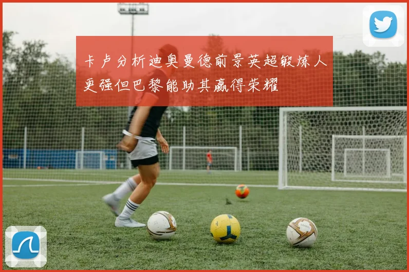 卡卢分析迪奥曼德前景英超锻炼人更强但巴黎能助其赢得荣耀