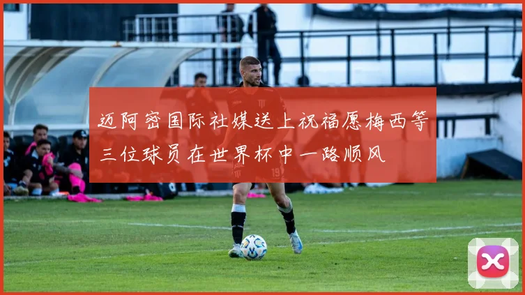 迈阿密国际社媒送上祝福愿梅西等三位球员在世界杯中一路顺风