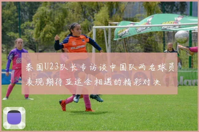泰国U23队长专访谈中国队两名球员表现期待亚运会相遇的精彩对决