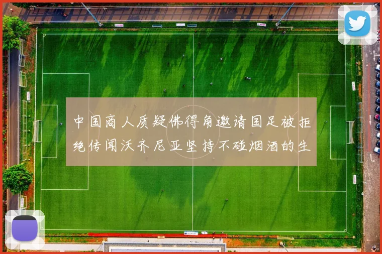 中国商人质疑佛得角邀请国足被拒绝传闻沃齐尼亚坚持不碰烟酒的生活方式