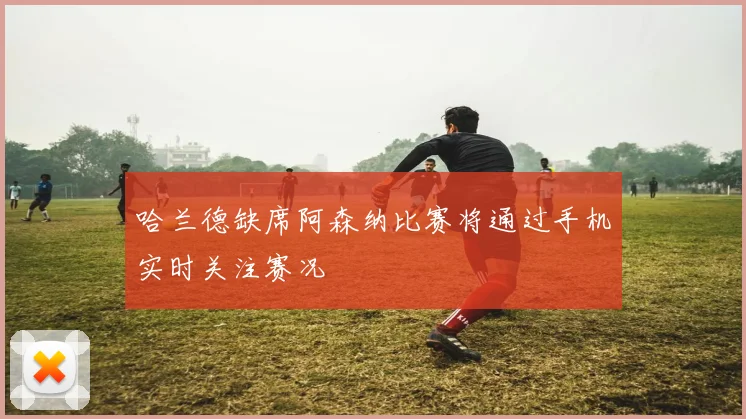 哈兰德缺席阿森纳比赛将通过手机实时关注赛况