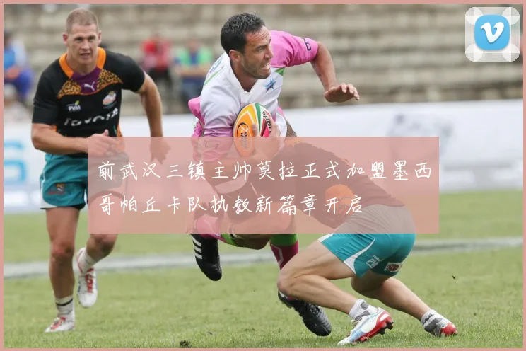 前武汉三镇主帅莫拉正式加盟墨西哥帕丘卡队执教新篇章开启