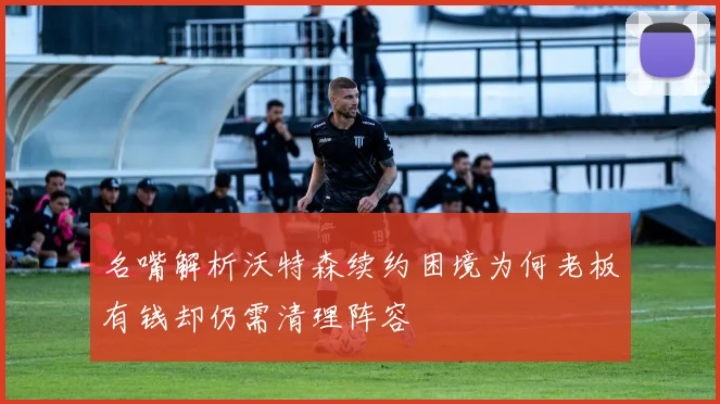 名嘴解析沃特森续约困境为何老板有钱却仍需清理阵容