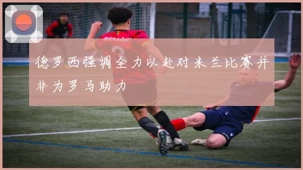 德罗西强调全力以赴对米兰比赛并非为罗马助力
