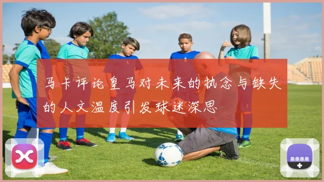 马卡评论皇马对未来的执念与缺失的人文温度引发球迷深思