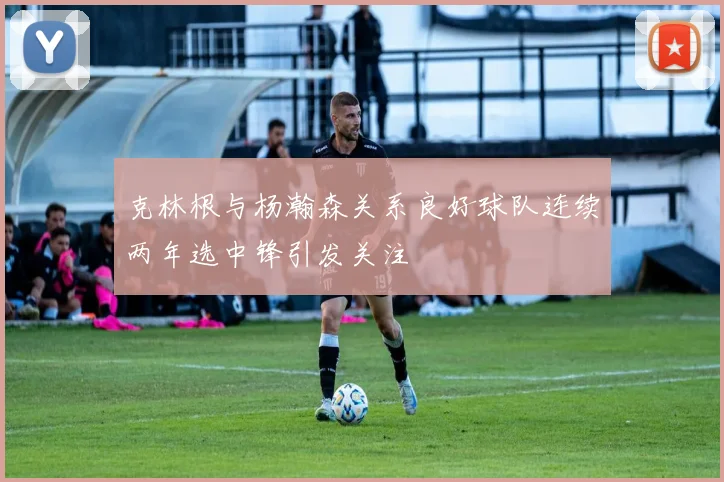 克林根与杨瀚森关系良好球队连续两年选中锋引发关注