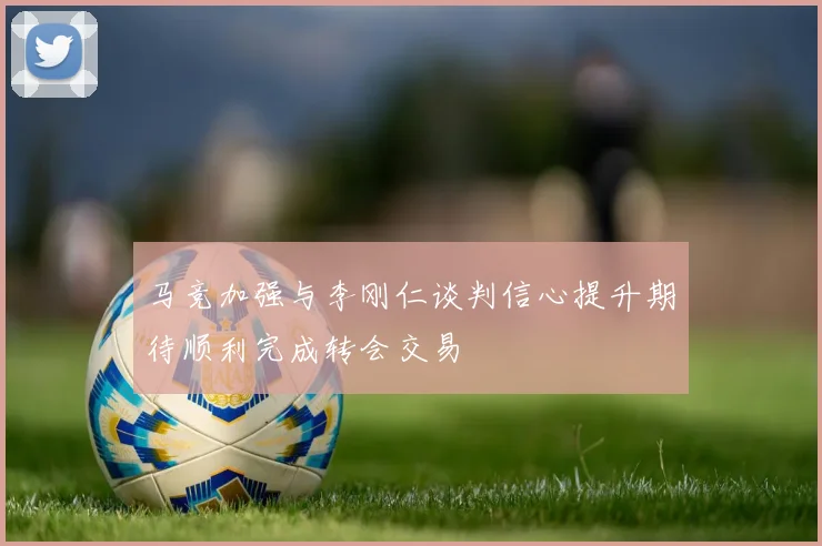 马竞加强与李刚仁谈判信心提升期待顺利完成转会交易