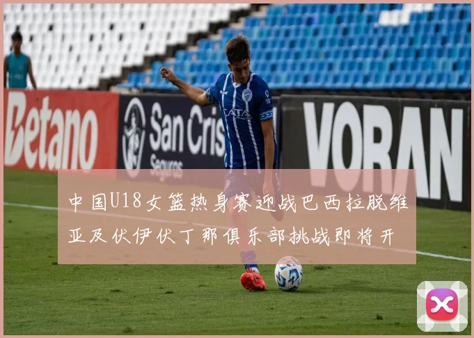 中国U18女篮热身赛迎战巴西拉脱维亚及伏伊伏丁那俱乐部挑战即将开启