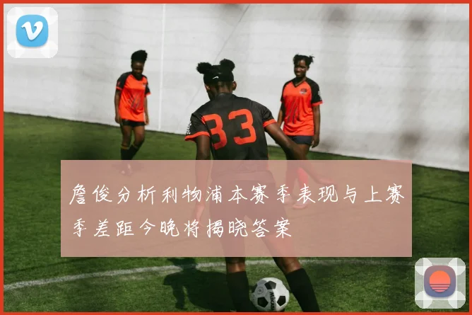 詹俊分析利物浦本赛季表现与上赛季差距今晚将揭晓答案
