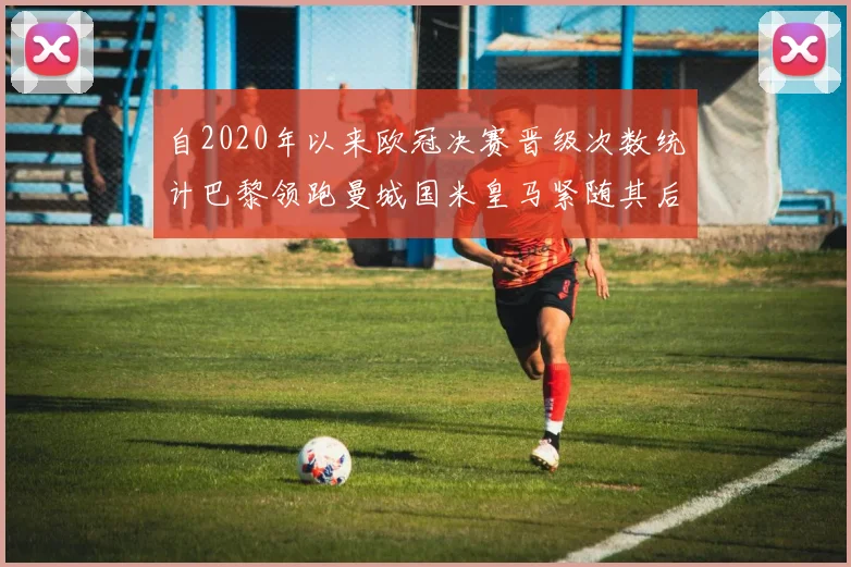 自2020年以来欧冠决赛晋级次数统计巴黎领跑曼城国米皇马紧随其后