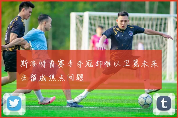 斯洛特首赛季夺冠却难以卫冕未来去留成焦点问题