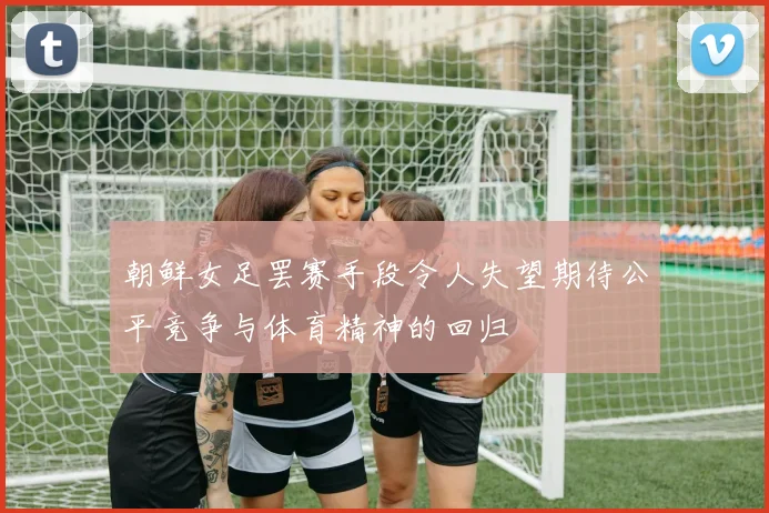 朝鲜女足罢赛手段令人失望期待公平竞争与体育精神的回归