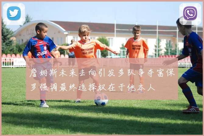 詹姆斯未来去向引发多队争夺富保罗强调最终选择权在于他本人