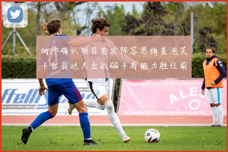 纳帅确认明日首发阵容恩梅查泡芙卡尔翁达夫出战磁卡有能力胜任前腰位置