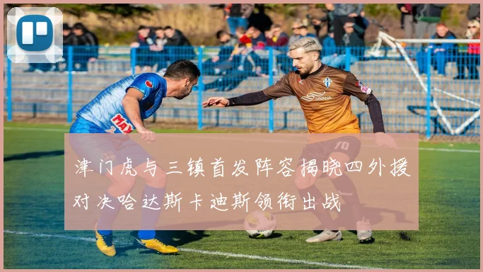 津门虎与三镇首发阵容揭晓四外援对决哈达斯卡迪斯领衔出战