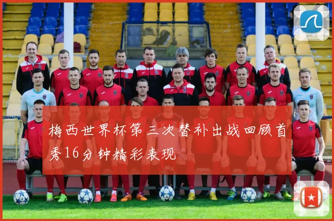 梅西世界杯第三次替补出战回顾首秀16分钟精彩表现