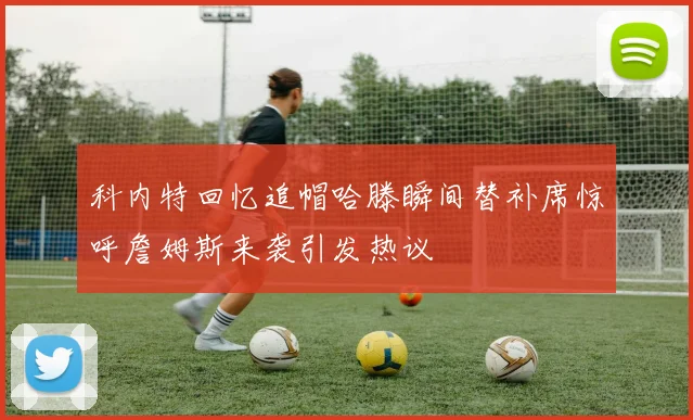 科内特回忆追帽哈滕瞬间替补席惊呼詹姆斯来袭引发热议