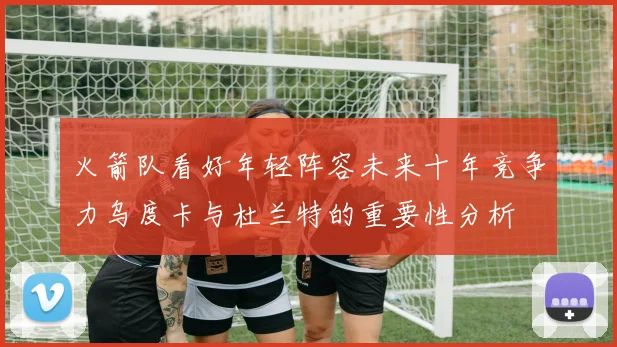 火箭队看好年轻阵容未来十年竞争力乌度卡与杜兰特的重要性分析