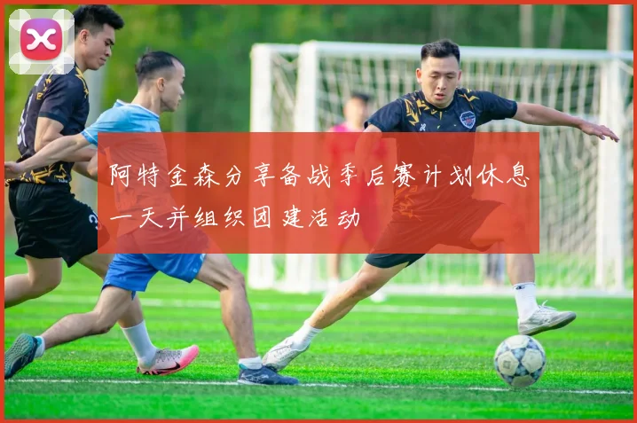 阿特金森分享备战季后赛计划休息一天并组织团建活动