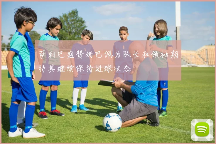 萨利巴盛赞姆巴佩为队长和领袖期待其继续保持进球状态