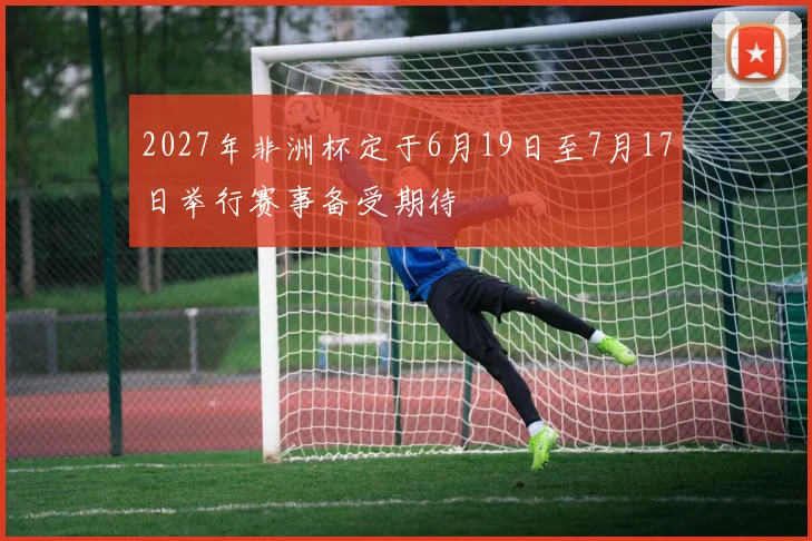 2027年非洲杯定于6月19日至7月17日举行赛事备受期待