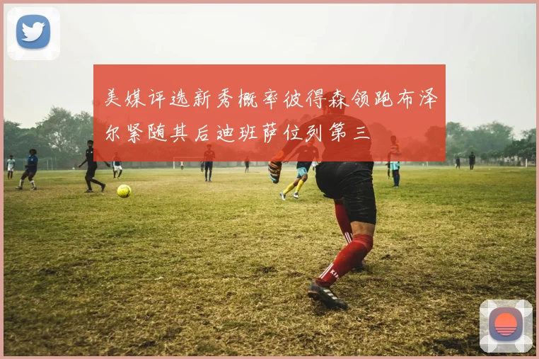 美媒评选新秀概率彼得森领跑布泽尔紧随其后迪班萨位列第三