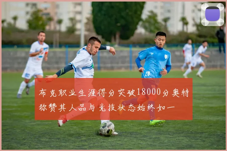 布克职业生涯得分突破18000分奥特称赞其人品与竞技状态始终如一