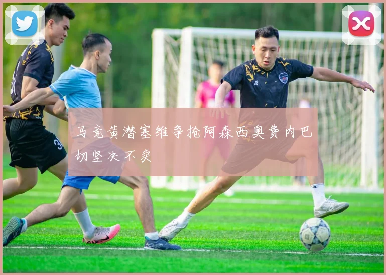 马竞黄潜塞维争抢阿森西奥费内巴切坚决不卖