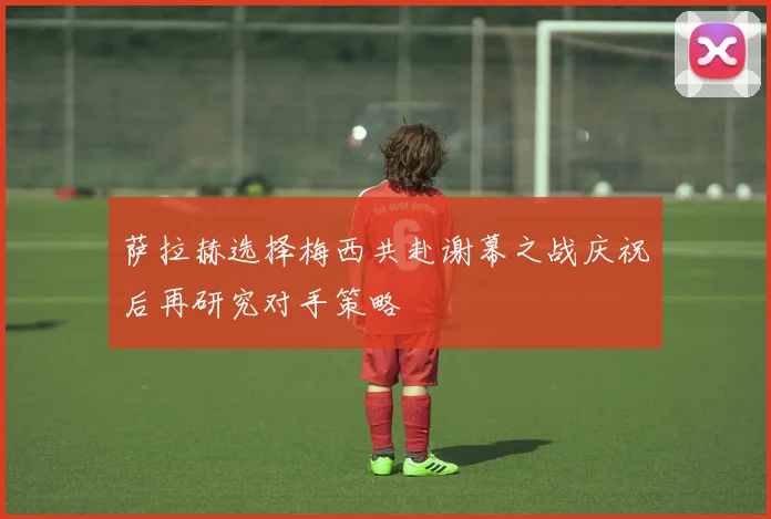 萨拉赫选择梅西共赴谢幕之战庆祝后再研究对手策略