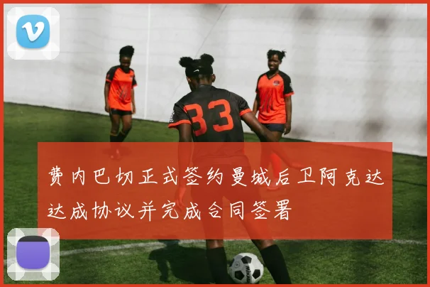 费内巴切正式签约曼城后卫阿克达达成协议并完成合同签署