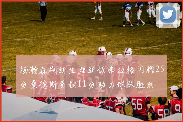 杨瀚森刷新生涯新低弗拉格闪耀25分桑德斯贡献11分助力球队胜利