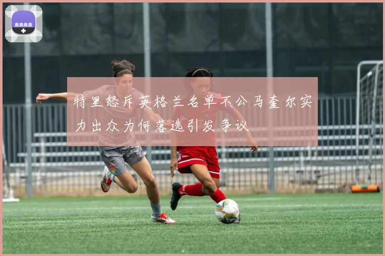 特里怒斥英格兰名单不公马奎尔实力出众为何落选引发争议