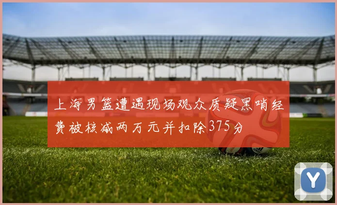 上海男篮遭遇现场观众质疑黑哨经费被核减两万元并扣除375分